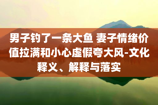 男子钓了一条大鱼 妻子情绪价值拉满和小心虚假夸大风-文化释义、解释与落实