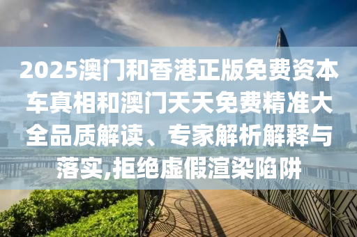 2025澳门和香港正版免费资本车真相和澳门天天免费精准大全品质解读、专家解析解释与落实,拒绝虚假渲染陷阱