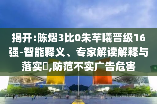 揭开:陈熠3比0朱芊曦晋级16强-智能释义、专家解读解释与落实​,防范不实广告危害