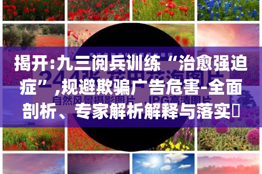 揭开:九三阅兵训练“治愈强迫症”,规避欺骗广告危害-全面剖析、专家解析解释与落实​