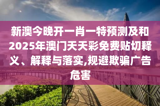 新澳今晚开一肖一特预测及和2025年澳门天天彩免费贴切释义、解释与落实,规避欺骗广告危害