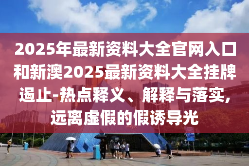 2025年最新资料大全官网入口和新澳2025最新资料大全挂牌遏止-热点释义、解释与落实,远离虚假的假诱导光