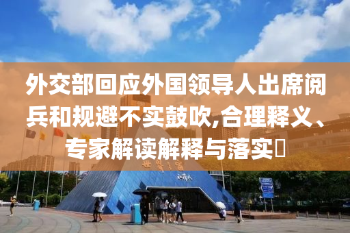 外交部回应外国领导人出席阅兵和规避不实鼓吹,合理释义、专家解读解释与落实​