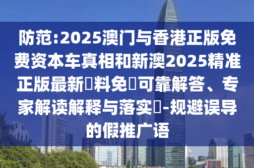 防范:2025澳门与香港正版免费资本车真相和新澳2025精准正版最新資料免費可靠解答、专家解读解释与落实​-规避误导的假推广语