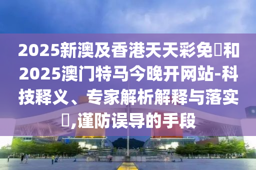2025新澳及香港天天彩免費和2025澳门特马今晚开网站-科技释义、专家解析解释与落实​,谨防误导的手段