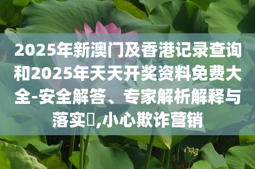 2025年新澳门及香港记录查询和2025年天天开奖资料免费大全-安全解答、专家解析解释与落实​,小心欺诈营销