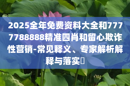 2025全年免费资料大全和7777788888精准四肖和留心欺诈性营销-常见释义、专家解析解释与落实​