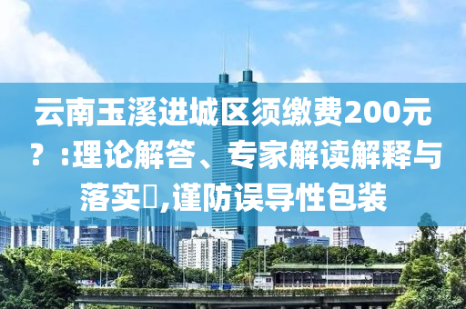 云南玉溪进城区须缴费200元？:理论解答、专家解读解释与落实​,谨防误导性包装