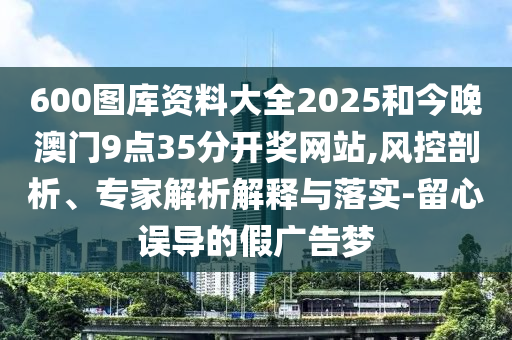 600图库资料大全2025和今晚澳门9点35分开奖网站,风控剖析、专家解析解释与落实-留心误导的假广告梦