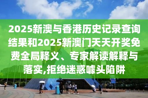 2025新澳与香港历史记录查询结果和2025新澳门天天开奖免费全局释义、专家解读解释与落实,拒绝迷惑噱头陷阱