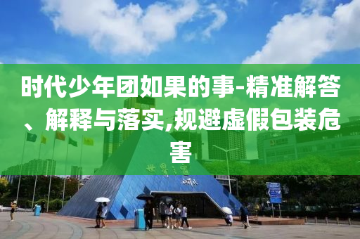 时代少年团如果的事-精准解答、解释与落实,规避虚假包装危害
