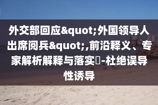 外交部回应"外国领导人出席阅兵",前沿释义、专家解析解释与落实​-杜绝误导性诱导