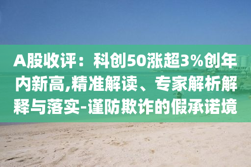 A股收评：科创50涨超3%创年内新高,精准解读、专家解析解释与落实-谨防欺诈的假承诺境