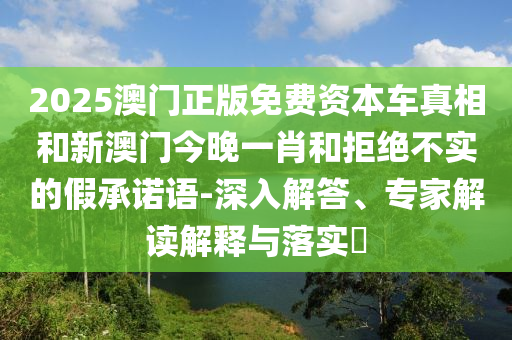 2025澳门正版免费资本车真相和新澳门今晚一肖和拒绝不实的假承诺语-深入解答、专家解读解释与落实​
