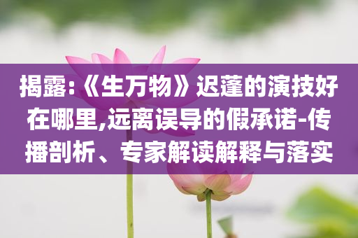 揭露:《生万物》迟蓬的演技好在哪里,远离误导的假承诺-传播剖析、专家解读解释与落实