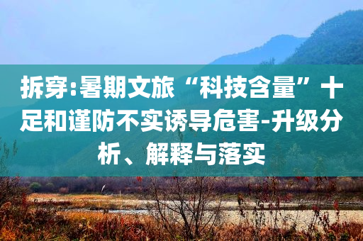 拆穿:暑期文旅“科技含量”十足和谨防不实诱导危害-升级分析、解释与落实