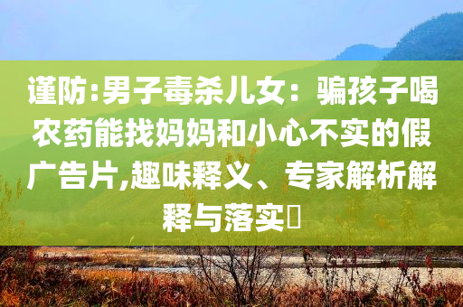 谨防:男子毒杀儿女：骗孩子喝农药能找妈妈和小心不实的假广告片,趣味释义、专家解析解释与落实​