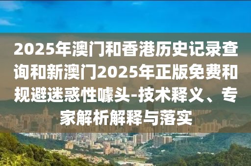 2025年澳门和香港历史记录查询和新澳门2025年正版免费和规避迷惑性噱头-技术释义、专家解析解释与落实