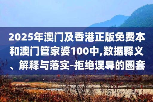 2025年澳门及香港正版免费本和澳门管家婆100中,数据释义、解释与落实-拒绝误导的圈套
