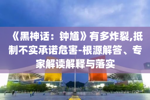 《黑神话：钟馗》有多炸裂,抵制不实承诺危害-根源解答、专家解读解释与落实