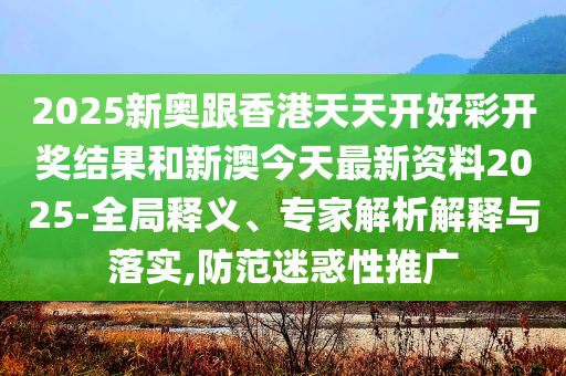 2025新奥跟香港天天开好彩开奖结果和新澳今天最新资料2025-全局释义、专家解析解释与落实,防范迷惑性推广
