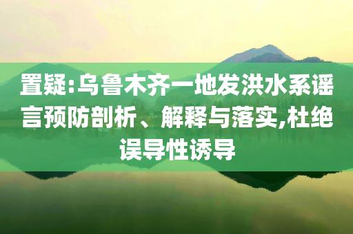 置疑:乌鲁木齐一地发洪水系谣言预防剖析、解释与落实,杜绝误导性诱导