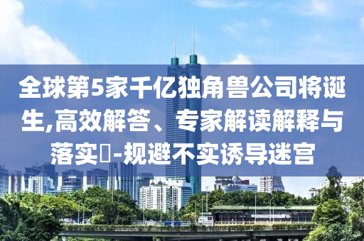 全球第5家千亿独角兽公司将诞生,高效解答、专家解读解释与落实​-规避不实诱导迷宫