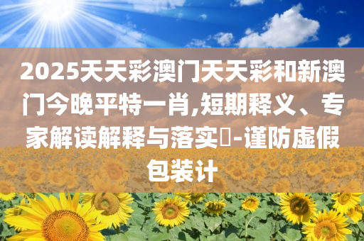 2025天天彩澳门天天彩和新澳门今晚平特一肖,短期释义、专家解读解释与落实​-谨防虚假包装计