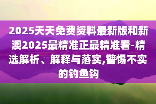 2025天天免费资料最新版和新澳2025最精准正最精准看-精选解析、解释与落实,警惕不实的钓鱼钩