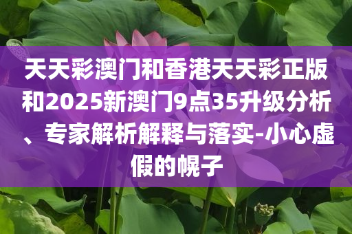 天天彩澳门和香港天天彩正版和2025新澳门9点35升级分析、专家解析解释与落实-小心虚假的幌子