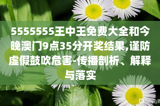 5555555王中王免费大全和今晚澳门9点35分开奖结果,谨防虚假鼓吹危害-传播剖析、解释与落实