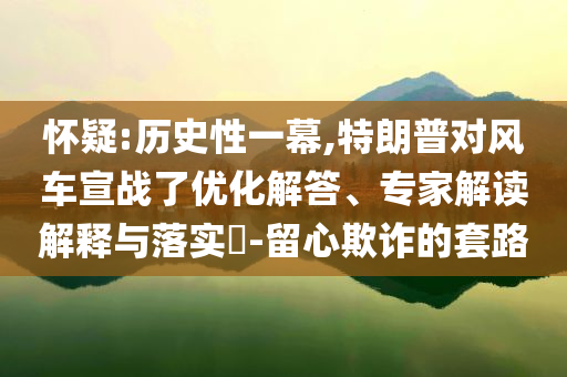 怀疑:历史性一幕,特朗普对风车宣战了优化解答、专家解读解释与落实​-留心欺诈的套路