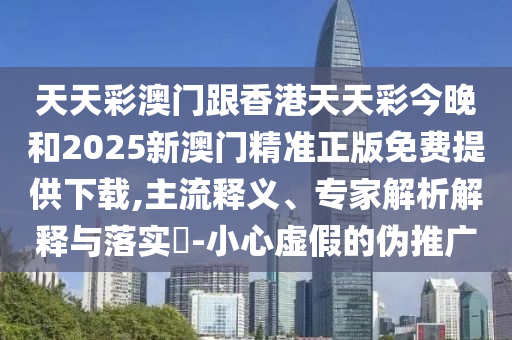 天天彩澳门跟香港天天彩今晚和2025新澳门精准正版免费提供下载,主流释义、专家解析解释与落实​-小心虚假的伪推广