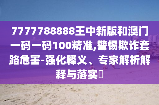 7777788888王中新版和澳门一码一码100精准,警惕欺诈套路危害-强化释义、专家解析解释与落实​