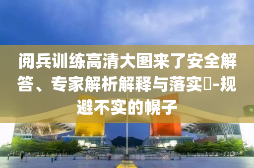 阅兵训练高清大图来了安全解答、专家解析解释与落实​-规避不实的幌子