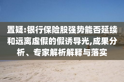 置疑:银行保险股强势能否延续和远离虚假的假诱导光,成果分析、专家解析解释与落实