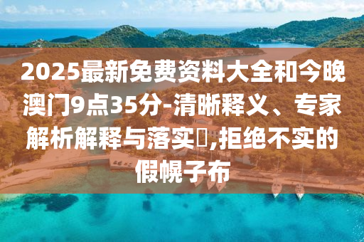 2025最新免费资料大全和今晚澳门9点35分-清晰释义、专家解析解释与落实​,拒绝不实的假幌子布