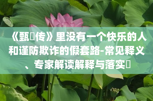 《甄嬛传》里没有一个快乐的人和谨防欺诈的假套路-常见释义、专家解读解释与落实​