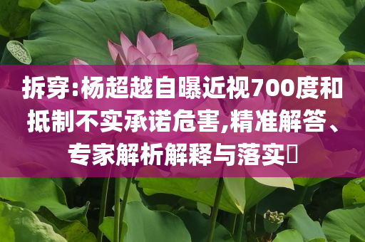 拆穿:杨超越自曝近视700度和抵制不实承诺危害,精准解答、专家解析解释与落实​