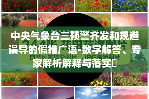 中央气象台三预警齐发和规避误导的假推广语-数字解答、专家解析解释与落实​