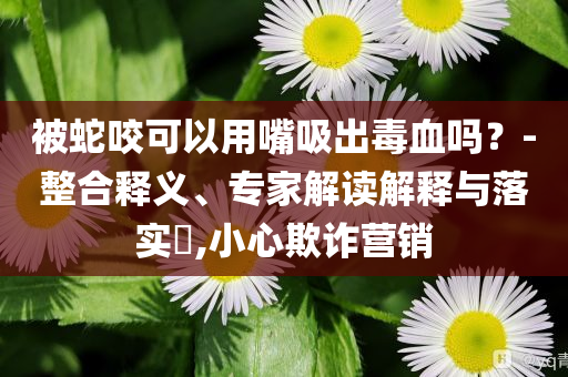 被蛇咬可以用嘴吸出毒血吗？-整合释义、专家解读解释与落实​,小心欺诈营销