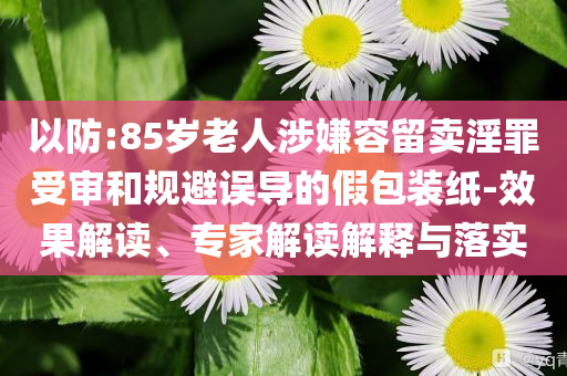 以防:85岁老人涉嫌容留卖淫罪受审和规避误导的假包装纸-效果解读、专家解读解释与落实