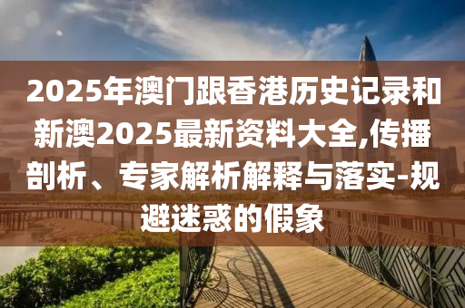 2025年澳门跟香港历史记录和新澳2025最新资料大全,传播剖析、专家解析解释与落实-规避迷惑的假象