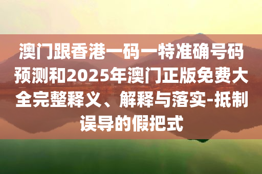 澳门跟香港一码一特准确号码预测和2025年澳门正版免费大全完整释义、解释与落实-抵制误导的假把式