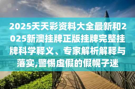 2025天天彩资料大全最新和2025新澳挂牌正版挂牌完整挂牌科学释义、专家解析解释与落实,警惕虚假的假幌子迷