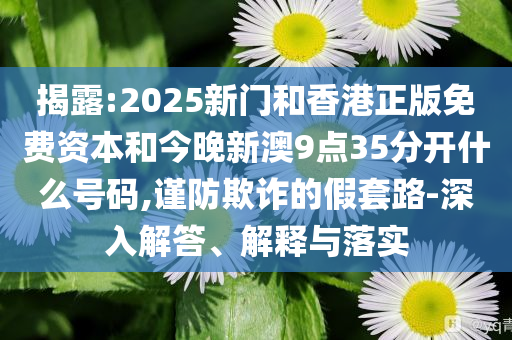 揭露:2025新门和香港正版免费资本和今晚新澳9点35分开什么号码,谨防欺诈的假套路-深入解答、解释与落实