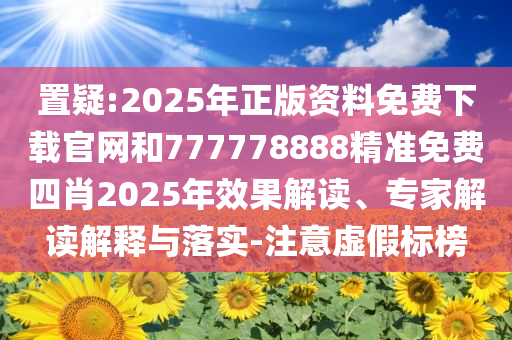 置疑:2025年正版资料免费下载官网和777778888精准免费四肖2025年效果解读、专家解读解释与落实-注意虚假标榜