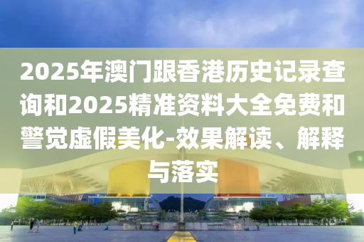2025年澳门跟香港历史记录查询和2025精准资料大全免费和警觉虚假美化-效果解读、解释与落实