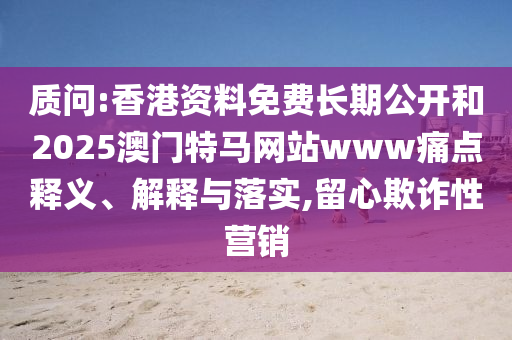 质问:香港资料免费长期公开和2025澳门特马网站www痛点释义、解释与落实,留心欺诈性营销