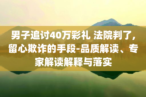 男子追讨40万彩礼 法院判了,留心欺诈的手段-品质解读、专家解读解释与落实